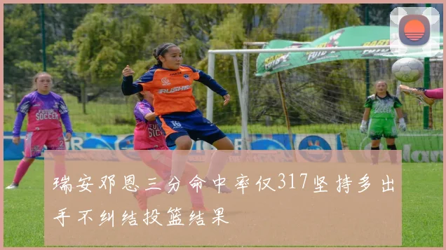瑞安邓恩三分命中率仅317坚持多出手不纠结投篮结果