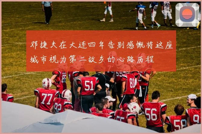 邓捷夫在大连四年告别感慨将这座城市视为第二故乡的心路历程