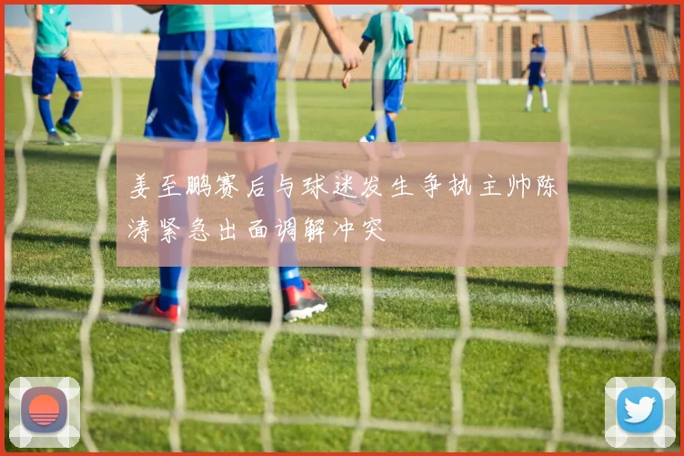 姜至鹏赛后与球迷发生争执主帅陈涛紧急出面调解冲突