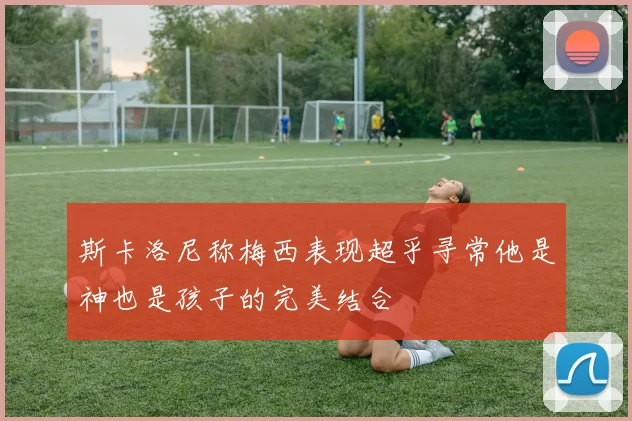 斯卡洛尼称梅西表现超乎寻常他是神也是孩子的完美结合