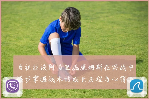 马祖拉谈阿马里威廉姆斯在实战中逐步掌握战术的成长历程与心得
