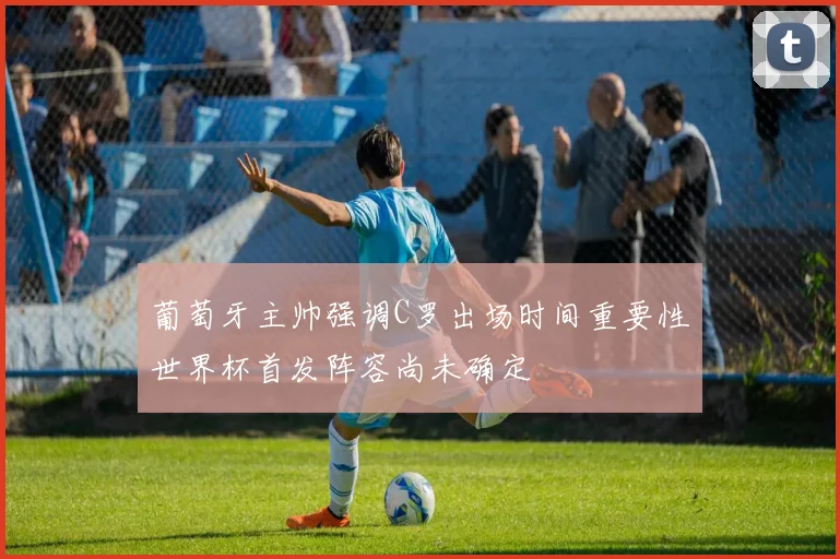 葡萄牙主帅强调C罗出场时间重要性世界杯首发阵容尚未确定