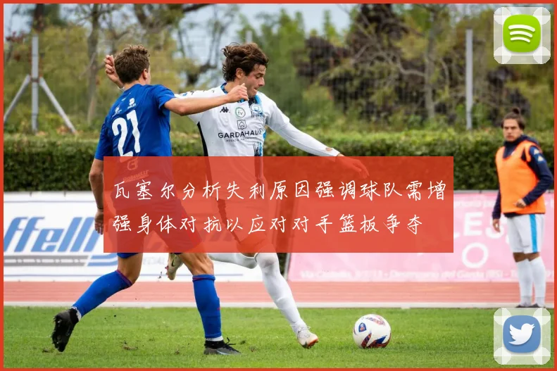 瓦塞尔分析失利原因强调球队需增强身体对抗以应对对手篮板争夺