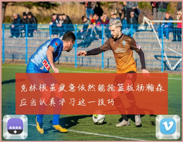 克林根虽疲惫依然能抢篮板杨瀚森应当认真学习这一技巧