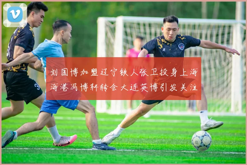 刘国博加盟辽宁铁人张卫投身上海海港冯博轩转会大连英博引发关注