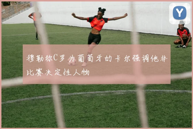 穆勒称C罗为葡萄牙的卡尔强调他非比赛决定性人物