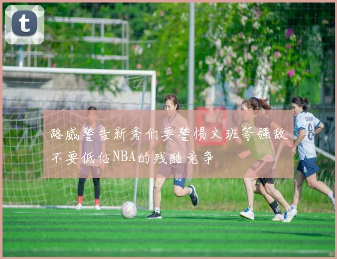 路威警告新秀们要警惕文班等强敌不要低估NBA的残酷竞争