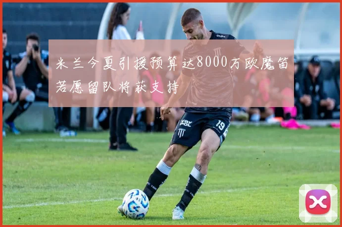 米兰今夏引援预算达8000万欧魔笛若愿留队将获支持