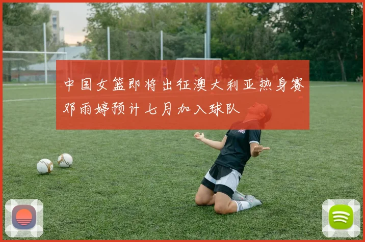 中国女篮即将出征澳大利亚热身赛邓雨婷预计七月加入球队
