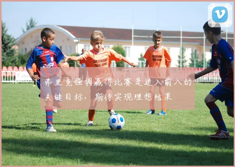 弗里克强调赢得比赛是进入前八的关键目标，期待实现理想结果